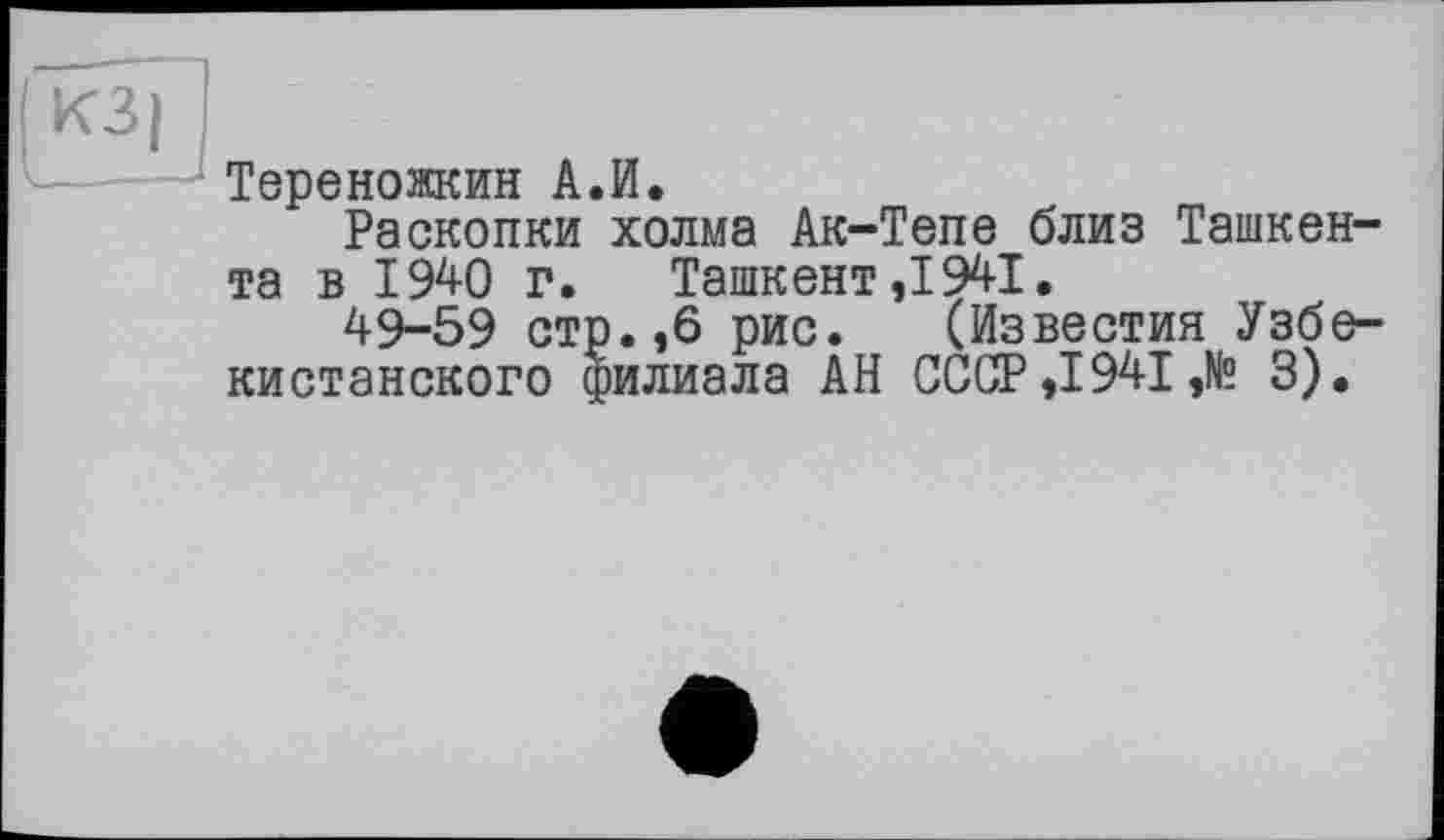 ﻿КЗ I
Тереножкин А.И.
Раскопки холма Ак-Тепе близ Ташкента в 1940 г. Ташкент,1941.
49-59 стр.,6 рис. (Известия Узбекистанского филиала АН СССР ,1941 ,№ 3).